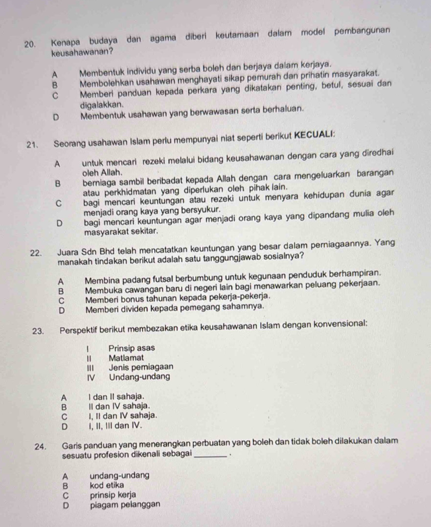 Kenapa budaya dan agama diberi keutamaan dalam model pembangunan
keusahawanan?
A Membentuk individu yang serba boleh dan berjaya dalam kerjaya.
B Membolehkan usahawan menghayati sikap pemurah dan prihatin masyarakat.
C Memberi panduan kepada perkara yang dikatakan penting, betul, sesuai dan
digalakkan.
D Membentuk usahawan yang berwawasan serta berhaluan.
21. Seorang usahawan Islam perlu mempunyai niat seperti berikut KECUALI:
A untuk mencari rezeki melalui bidang keusahawanan dengan cara yang diredhai
oleh Allah.
B berniaga sambil beribadat kepada Allah dengan cara mengeluarkan barangan
atau perkhidmatan yang diperlukan oleh pihak lain.
C bagi mencari keuntungan atau rezeki untuk menyara kehidupan dunia agar
menjadi orang kaya yang bersyukur.
D bagi mencari keuntungan agar menjadi orang kaya yang dipandang mulia oleh
masyarakat sekitar.
22. Juara Sdn Bhd telah mencatatkan keuntungan yang besar dalam perniagaannya. Yang
manakah tindakan berikut adalah satu tanggungjawab sosialnya?
A Membina padang futsal berbumbung untuk kegunaan penduduk berhampiran.
B Membuka cawangan baru di negeri lain bagi menawarkan peluang pekerjaan.
C Memberi bonus tahunan kepada pekerja-pekerja.
D Memberi dividen kepada pemegang sahamnya.
23. Perspektif berikut membezakan etika keusahawanan Islam dengan konvensional:
| Prinsip asas
lI Matlamat
III Jenis pemiagaan
IV Undang-undang
A I dan II sahaja.
B II dan IV sahaja.
C I, II dan IV sahaja.
D I, II, III dan IV.
24. Garis panduan yang menerangkan perbuatan yang boleh dan tidak boleh dilakukan dalam
sesuatu profesion dikenali sebagai _.
A undang-undang
B kod etika
C prinsip kerja
D piagam pelanggan