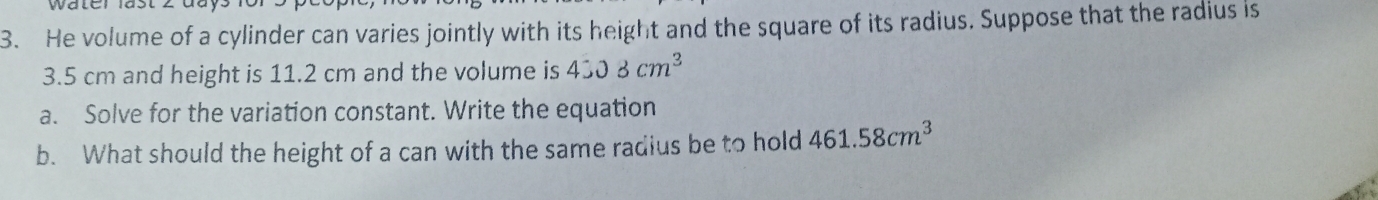 He volume of a cylinder can varies jointly with its height and the square of its radius. Suppose that the radius is
3.5 cm and height is 11.2 cm and the volume is 4503cm^3
a. Solve for the variation constant. Write the equation 
b. What should the height of a can with the same radius be to hold 461.58cm^3