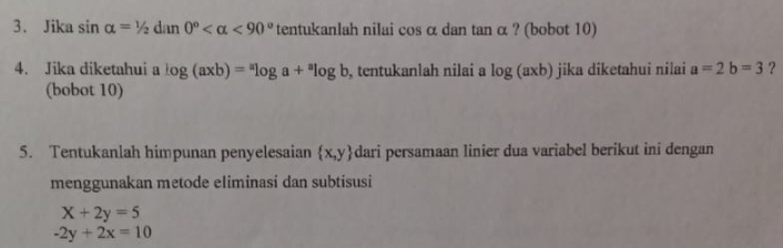 Jika sin alpha =1/2dan0° <90° tentukanlah nilai cos α dan tan α ? (bobot 10) 
4. Jika diketahui a log (axb)=^alog a+^alog b , tentukanlah nilai a log (axb) jika diketahui nilai a=2b=3 ? 
(bobot 10) 
5. Tentukanlah himpunan penyelesaian  x,y dari persamaan linier dua variabel berikut ini dengan 
menggunakan metode eliminasi dan subtisusi
X+2y=5
-2y+2x=10