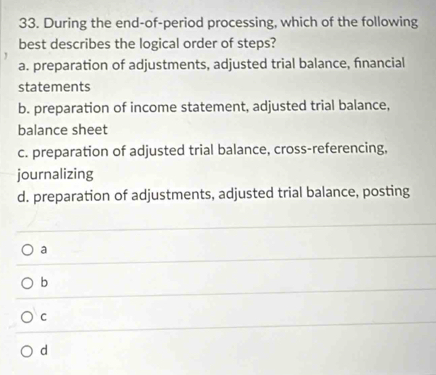 During the end-of-period processing, which of the following
best describes the logical order of steps?
a. preparation of adjustments, adjusted trial balance, financial
statements
b. preparation of income statement, adjusted trial balance,
balance sheet
c. preparation of adjusted trial balance, cross-referencing,
journalizing
d. preparation of adjustments, adjusted trial balance, posting
a
b
C
d