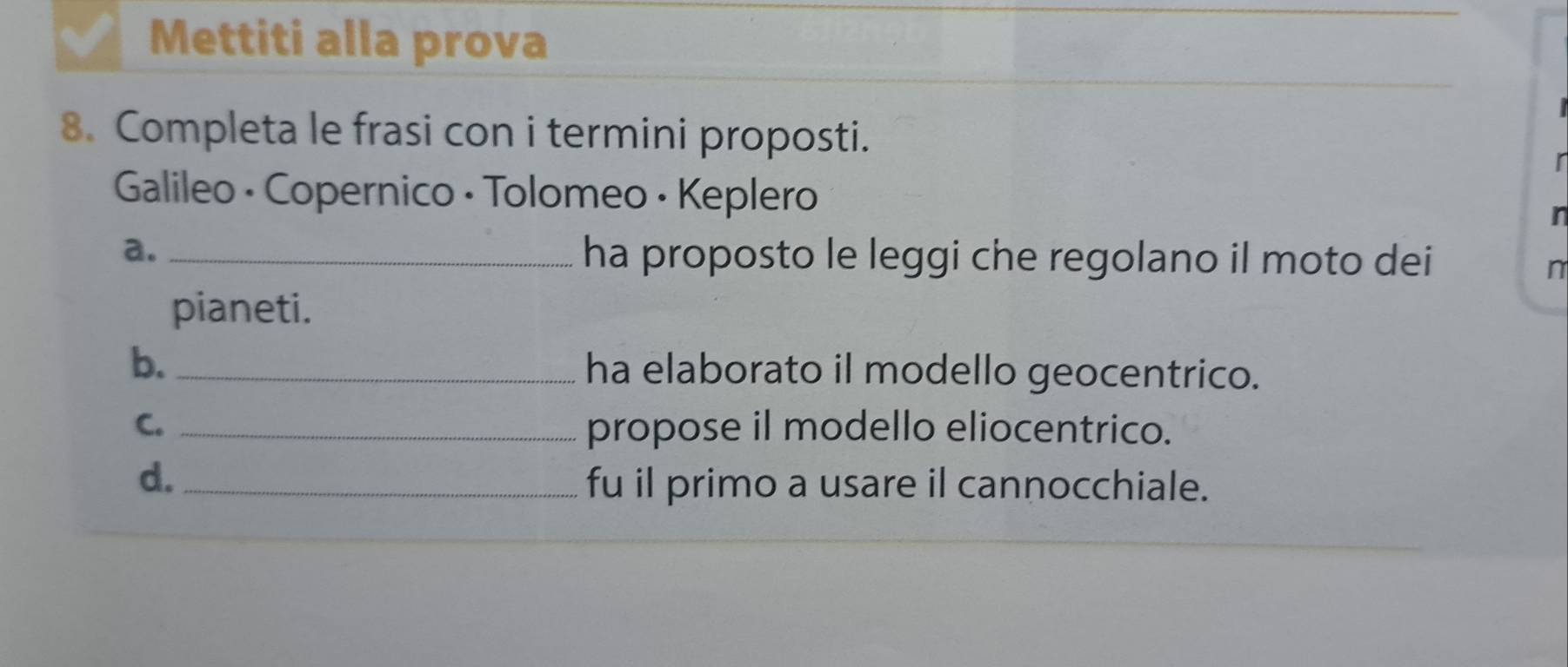 Mettiti alla prova 
8. Completa le frasi con i termini proposti. 
r 
Galileo • Copernico · Tolomeo · Keplero 
a. _ha proposto le leggi che regolano il moto dei 
n 
pianeti. 
b. _ha elaborato il modello geocentrico. 
C. _propose il modello eliocentrico. 
d. _fu il primo a usare il cannocchiale.