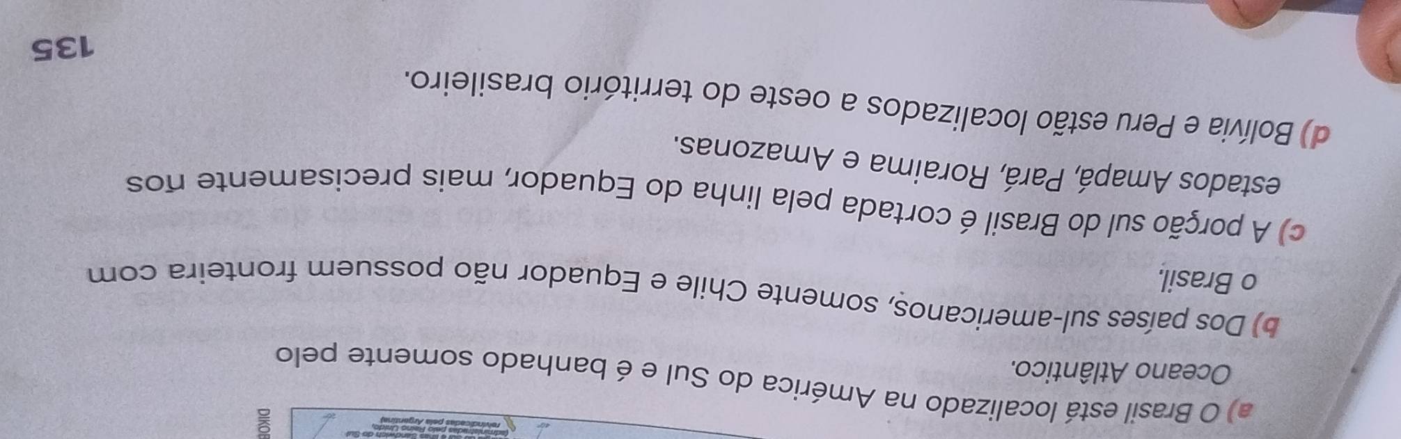 a) O Brasil está localizado na América do Sul e é banhado somente pelo
Oceano Atlântico.
b) Dos países sul-americanos, somente Chile e Equador não possuem fronteira com
o Brasil.
c) A porção sul do Brasil é cortada pela linha do Equador, mais precisamente nos
estados Amapá, Pará, Roraima e Amazonas.
d) Bolívia e Peru estão localizados a oeste do território brasileiro.
135