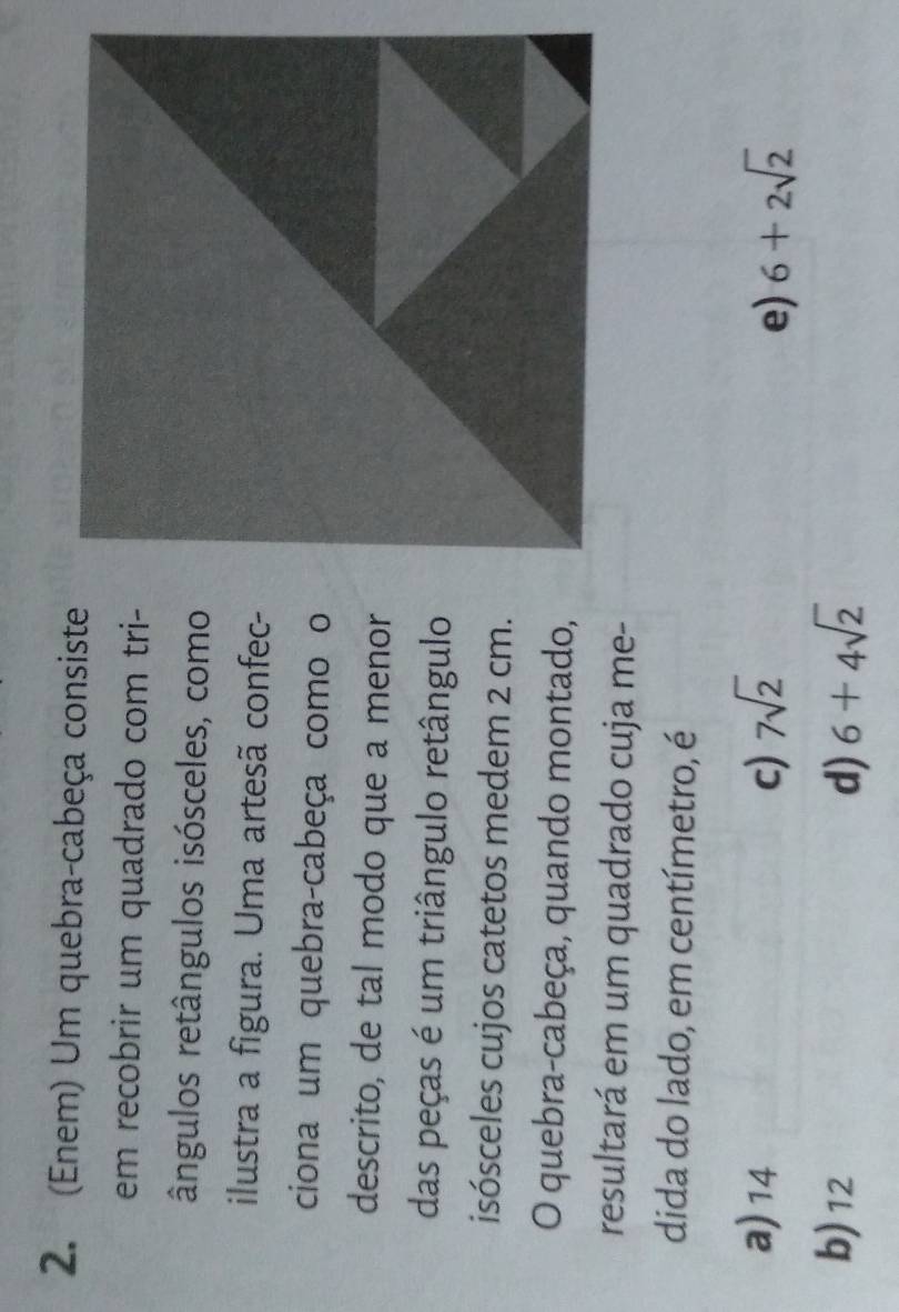 (Enem) Um quebra-cabeça consiste
em recobrir um quadrado com tri-
ângulos retângulos isósceles, como
ilustra a figura. Uma artesã confec-
ciona um quebra-cabeça como o
descrito, de tal modo que a menor
das peças é um triângulo retângulo
isósceles cujos catetos medem 2 cm.
O quebra-cabeça, quando montado,
resultará em um quadrado cuja me-
dida do lado, em centímetro, é
a) 14 c) 7sqrt(2) 6+2sqrt(2)
e)
b) 12 d) 6+4sqrt(2)