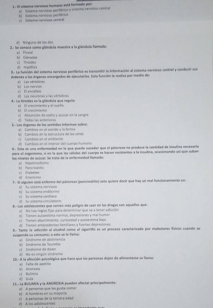 1.- El sistema nervioso humano está formado por:
a) Sistema nervioso periférico y sistema nervioso central
b) Sistema nervioso periférico
c) Sistema nervioso central
d) Ninguno de los dos
2.- Se conoce como glándula maestra a la glándula llamada:
a) Pineal
b) Gónadas
c) Tiroides
d) Hipófisis
3.- La función del sistema nervioso periférico es transmitir la información al sistema nervioso central y conducir sus
órdenes a los órganos encargados de ejecutarlas. Esta función la realiza por medio de:
a) Las vértebras
b) Los nervios
c) El encéfalo
d) Las neuronas y las vértebras
4.- La tiroides es la glándula que regula:
a) El crecimiento y el sueño
b) El crecimiento
c) Absorción de sodio y azúcar en la sangre
d) Todas las anteriores
5.- Los órganos de los sentidos informan sobre:
a) Cambios en el sonido y la forma
b) Cambios en la estructura de los seres
c) Cambios en el ambiente
d) Cambios en el interior del cuerpo humano
6.- Esta es una enfermedad en la que puede suceder que el páncreas no produce la cantidad de insulina necesaria
para el organismo, o en la que las células del cuerpo se hacen resistentes a la insulina, ocasionando así que suban
los niveles de azúcar. Se trata de la enfermedad llamada:
a) Hipotiroidismo
b) Pancreatitis
c) Diabetes
d) Enanismo
7.- Si alguien está enfermo del páncreas (pancreatitis) esto quiere decir que hay un mal funcionamiento en:
a) Su sistema nervioso
b) Su sistema endócrino
c) Su sistema cardiaco
d) Su sistema circulatorio
8.- Los adolescentes que corren más peligro de caer en las drogas son aquellos que:
a) No hay reglas fijas para determinar que va a tener adicción
b) Tienen autoestima normal, depresiones y mal humor
c) Tienen aburrimiento, curiosidad y autoestima baja
d) Tienen antecedentes familiares y fuertes depresiones
9.- Tanto la adicción al alcohol como al cigarrillo es un proceso caracterizado por malestares físicos cuando se
suspende su consumo; a esto se le llama:
a) Síndrome de abstinencia
b) Síndrome de Tourette
c) Síndrome de down
d) No es ningún síndrome
10.- A la afección psicológica que hace que las personas dejen de alimentarse se llama:
a) Falta de apetito
b) Anorexia
c) Bulimia
d) Gula
11.- La BULIMIA y la ANOREXIA pueden afectar principalmente:
a) A personas que les gusta comer
b) A hombres en su mayoría
c) A personas de la tercera edad
d) A los adolescentes