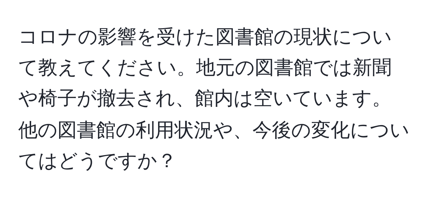 コロナの影響を受けた図書館の現状について教えてください。地元の図書館では新聞や椅子が撤去され、館内は空いています。他の図書館の利用状況や、今後の変化についてはどうですか？