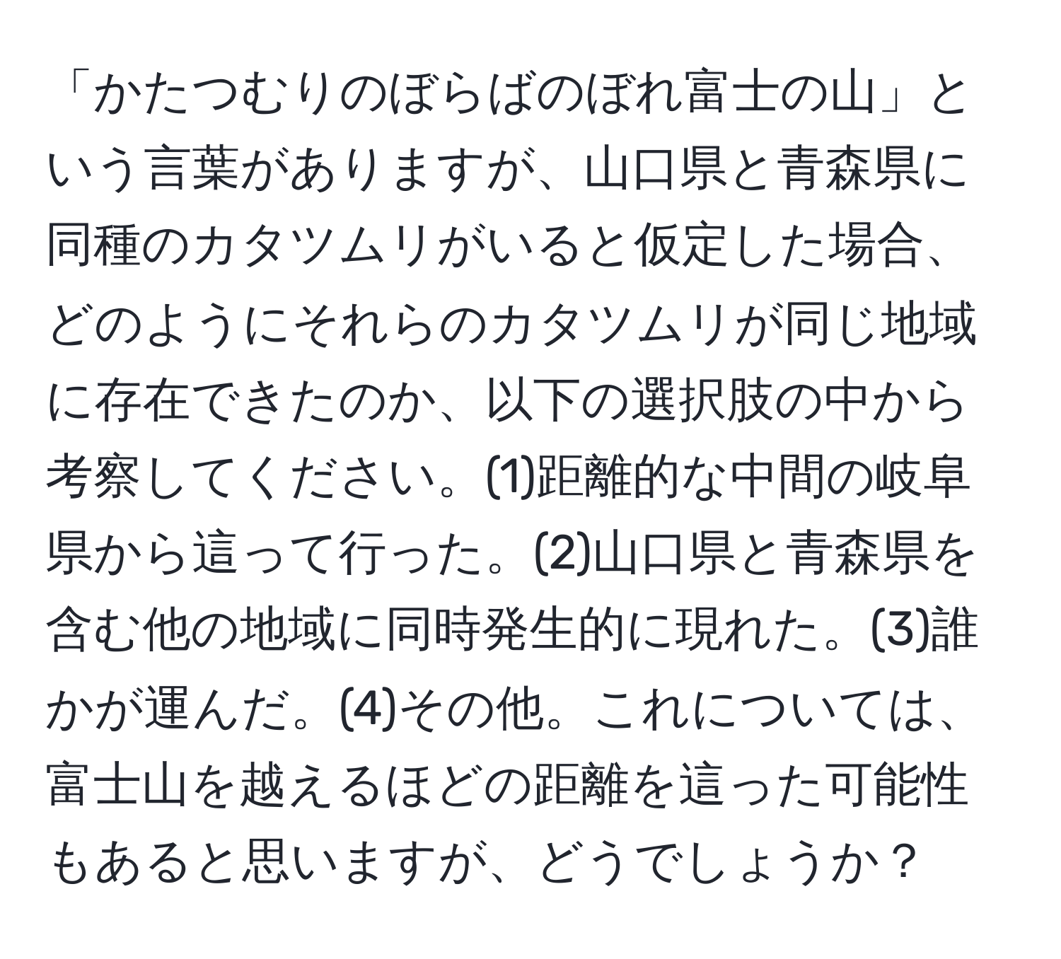 「かたつむりのぼらばのぼれ富士の山」という言葉がありますが、山口県と青森県に同種のカタツムリがいると仮定した場合、どのようにそれらのカタツムリが同じ地域に存在できたのか、以下の選択肢の中から考察してください。(1)距離的な中間の岐阜県から這って行った。(2)山口県と青森県を含む他の地域に同時発生的に現れた。(3)誰かが運んだ。(4)その他。これについては、富士山を越えるほどの距離を這った可能性もあると思いますが、どうでしょうか？