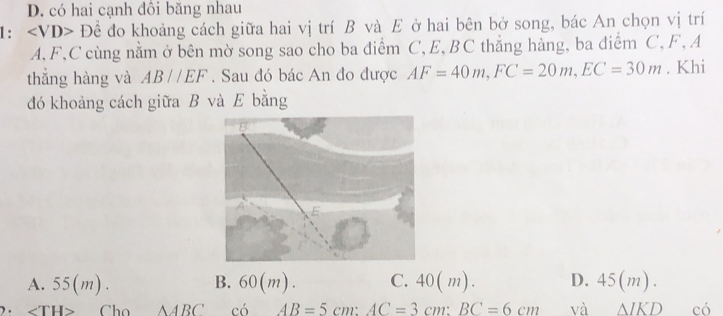 D. có hai cạnh đôi băng nhau
1: ∠ VD>D ể đo khoảng cách giữa hai vị trí B và E ở hai bên bở song, bác An chọn vị trí
A, F, C cùng nằm ở bên mờ song sao cho ba điểm C, E, BC thẳng hàng, ba diểm C, F, A
thắng hàng và AB//EF. Sau đó bác An đo được AF=40m, FC=20m, EC=30m. Khi
đó khoảng cách giữa B và E bằng
A. 55(m). B. 60 (m). C. 40(m). D. 45 (m)
) . ∠ TH> Cho △ ABC c6AB=5cm : AC=3cm : BC=6cm và △ IKD có