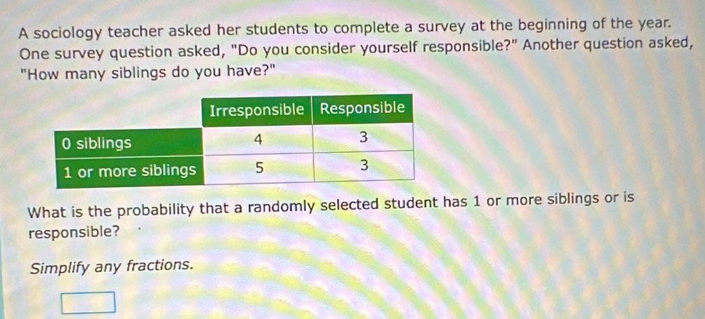 A sociology teacher asked her students to complete a survey at the beginning of the year. 
One survey question asked, "Do you consider yourself responsible?" Another question asked, 
"How many siblings do you have?" 
What is the probability that a randomly selected student has 1 or more siblings or is 
responsible? 
Simplify any fractions.