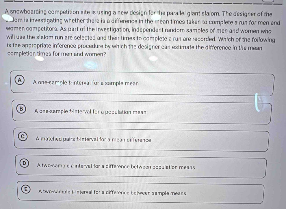 A snowboarding competition site is using a new design for the parallel giant slalom. The designer of the
sllom is investigating whether there is a difference in the mean times taken to complete a run for men and
women competitors. As part of the investigation, independent random samples of men and women who
will use the slalom run are selected and their times to complete a run are recorded. Which of the following
is the appropriate inference procedure by which the designer can estimate the difference in the mean
completion times for men and women?
A A one-sample t-interval for a sample mean
B A one-sample t-interval for a population mean
c A matched pairs t-interval for a mean difference
D A two-sample t-interval for a difference between population means
E A two-sample t-interval for a difference between sample means