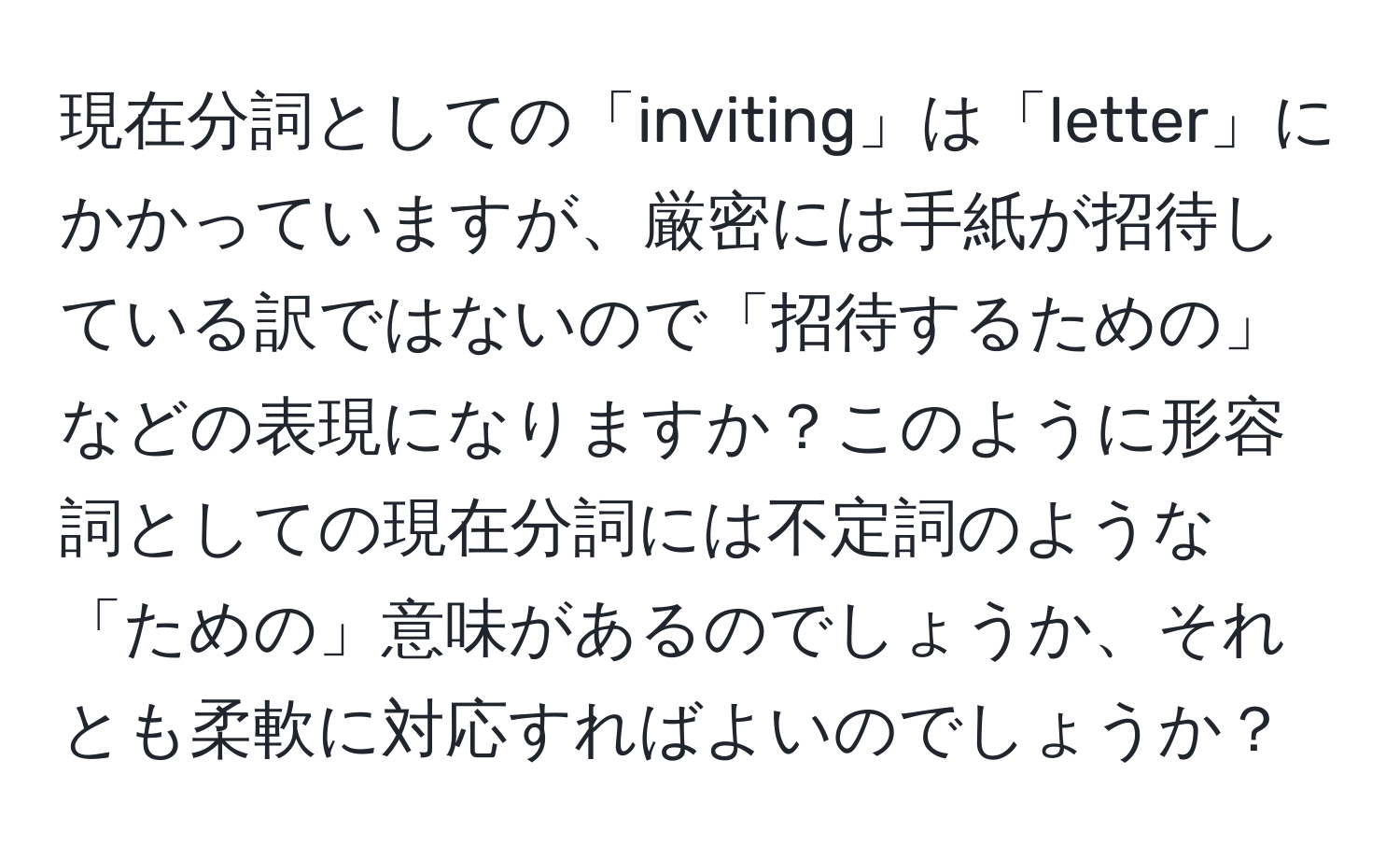 現在分詞としての「inviting」は「letter」にかかっていますが、厳密には手紙が招待している訳ではないので「招待するための」などの表現になりますか？このように形容詞としての現在分詞には不定詞のような「ための」意味があるのでしょうか、それとも柔軟に対応すればよいのでしょうか？