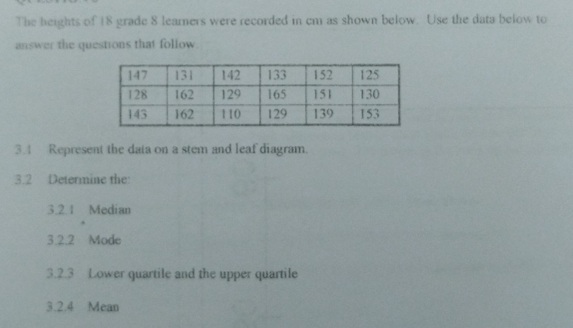 The heights of 18 grade 8 leamers were recorded in cm as shown below. Use the data below to 
answer the questions that follow 
3.1 Represent the data on a stem and leaf diagram. 
3.2 Determine the: 
3.2.1 Median 
3.2.2 Mode 
3.2.3 Lower quartile and the upper quartile 
3.2.4 Mean