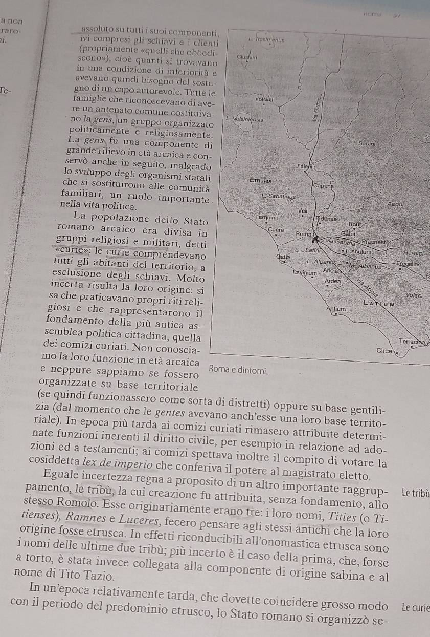 Homa
a non assoluto su tutti i suoi component
raro-
vi compresi gli schiavi e i clien
(propriamente «quelli che obbed
scono»), cioè quanti si trovavan
in una condizione di inferiorità 
avevano quindi bisogno del soste
gno di un capo autorevole. Tutte l
Te- famiglie che riconoscevano di ave-
re un antenato comune costituiva-
no la gens, un gruppo organizzato
politicamente e religiosamente.
La gens fu una componente di
grande rilievo in età arcaica e con-
servò anche in seguito, malgrado
lo sviluppo degli organismi statali
che si sostituirono alle comunità
familiari, un ruolo importante
nella vita politica.
La popolazione dello Stato
romano arcaico era divisa in
gruppi religiosi e militari, dettirnici
«curie»: le curie comprendevanoelise
tutti gli abitanti del territorio, a
esclusione degli schiavi. Moltoolsci
incerta risulta la loro origine: si
sa che praticavano propri riti reli-
giosi e che rappresentarono il
fondamento della più antica as-
semblea politica cittadina, quella
Terracina
dei comizi curiati. Non conoscia-
mo la loro funzione in età arcaica R
e neppure sappiamo se fossero
organizzate su base territoriale
(se quindi funzionassero come sorta di distretti) oppure su base gentili-
zia (dal momento che le gentes avevano anch’esse una loro base territo-
riale). In epoca più tarda ai comizi curiati rimasero attribuite determi-
nate funzioni inerenti il diritto civile, per esempio in relazione ad ado-
zioni ed a testamenti; ai comizi spettava inoltre il compito di votare la
cosiddetta lex de imperio che conferiva il potere al magistrato eletto.
Eguale incertezza regna a proposito di un altro importante raggrup- Le tribù
pamento, le tribù, la cui creazione fu attribuita, senza fondamento, allo
stesso Romolo. Esse originariamente erano tre: i loro nomi, Tities (o Ti-
tienses), Ramnes e Luceres, fecero pensare agli stessi antichi che la loro
origine fosse etrusca. In effetti riconducibili all’onomastica etrusca sono
i nomi delle ultime due tribù; più incerto è il caso della prima, che, forse
a torto, è stata invece collegata alla componente di origine sabina e al
nome di Tito Tazio.
In un’epoca relativamente tarda, che dovette coincidere grosso modo Le curie
con il periodo del predominio etrusco, lo Stato romano si organizzò se-