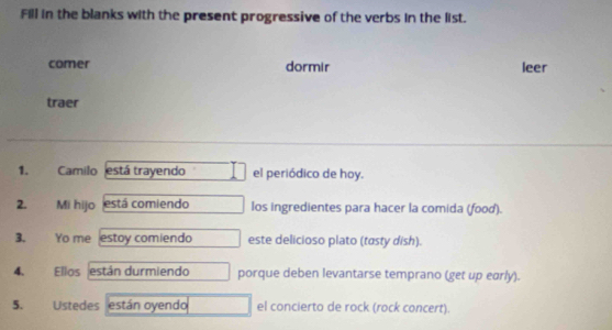 Fill in the blanks with the present progressive of the verbs in the list. 
comer dormir leer 
traer 
1. Camilo está trayendo el periódico de hoy. 
2. Mi hijo está comiendo los ingredientes para hacer la comida (food). 
3. Yo me estoy comiendo este delicioso plato (tasty dish). 
4. Ellos están durmiendo porque deben levantarse temprano (get up early). 
5. Ustedes están oyendo el concierto de rock (rock concert).