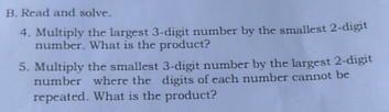 Read and solve.
4. Multiply the largest 3 -digit number by the smallest 2 -digit
number. What is the product?
5. Multiply the smallest 3 -digit number by the largest 2 -digit
number where the digits of each number cannot be
repeated. What is the product?