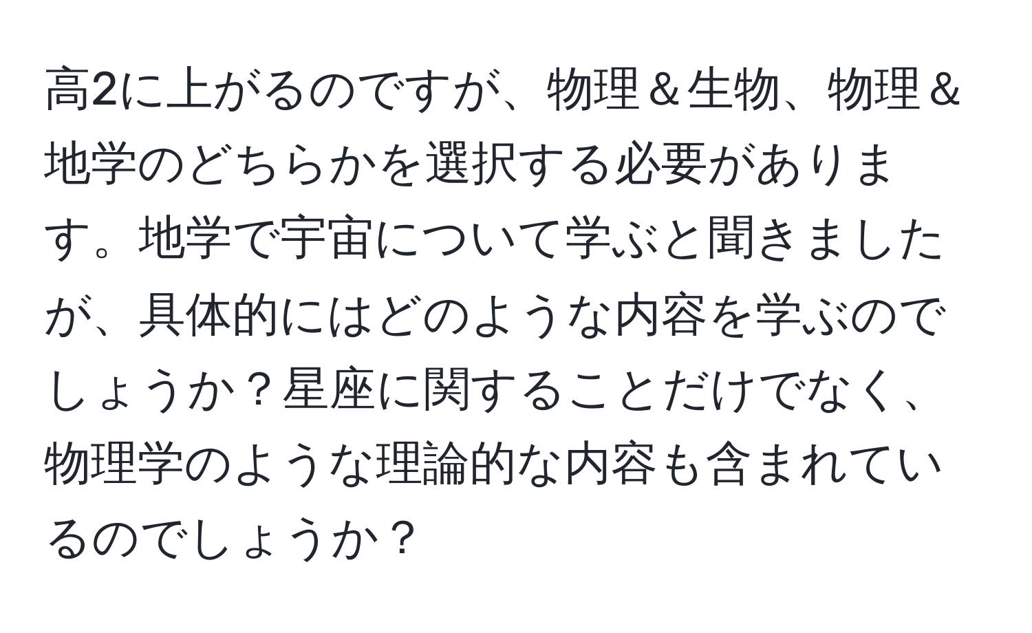 高2に上がるのですが、物理＆生物、物理＆地学のどちらかを選択する必要があります。地学で宇宙について学ぶと聞きましたが、具体的にはどのような内容を学ぶのでしょうか？星座に関することだけでなく、物理学のような理論的な内容も含まれているのでしょうか？