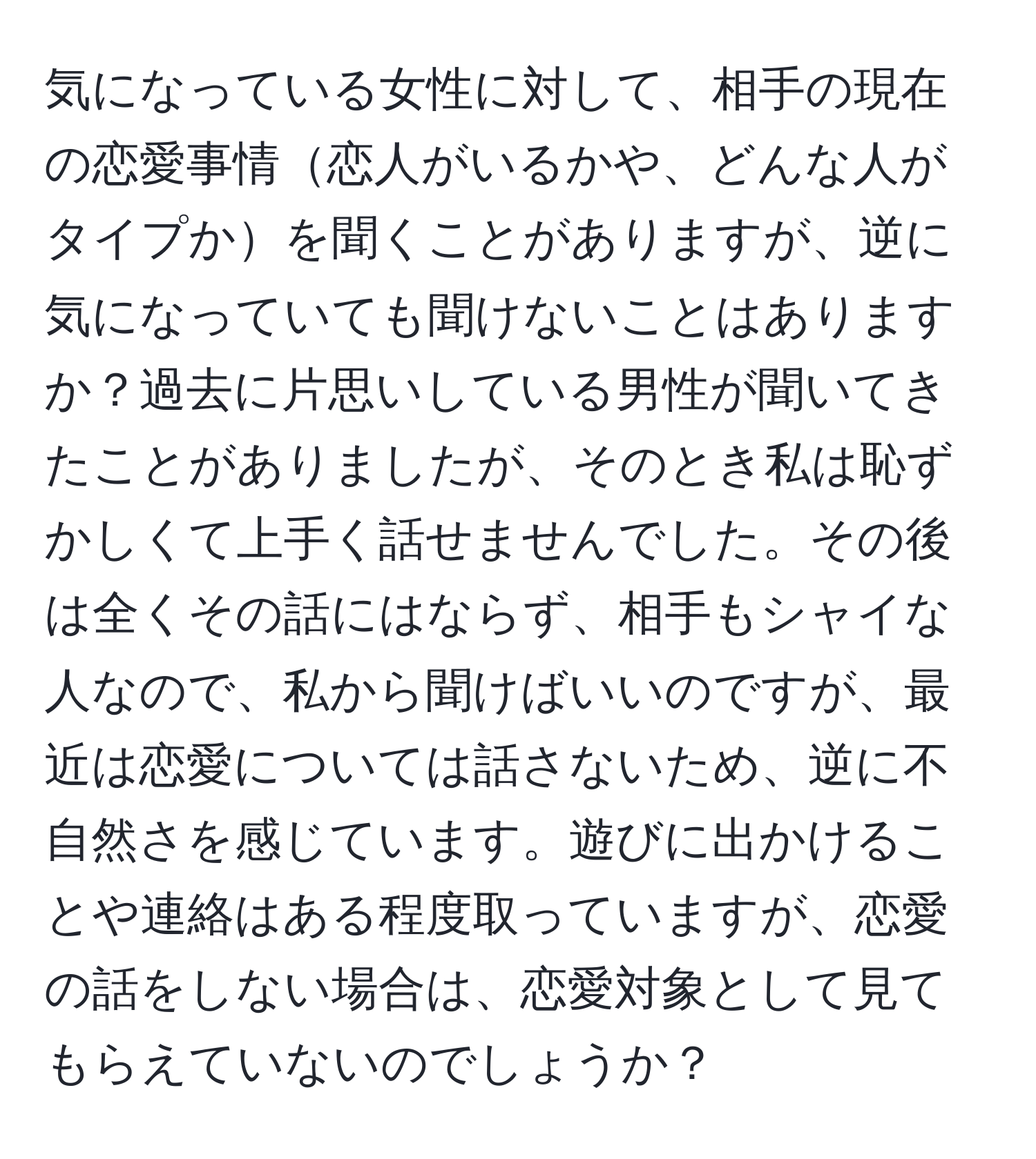 気になっている女性に対して、相手の現在の恋愛事情恋人がいるかや、どんな人がタイプかを聞くことがありますが、逆に気になっていても聞けないことはありますか？過去に片思いしている男性が聞いてきたことがありましたが、そのとき私は恥ずかしくて上手く話せませんでした。その後は全くその話にはならず、相手もシャイな人なので、私から聞けばいいのですが、最近は恋愛については話さないため、逆に不自然さを感じています。遊びに出かけることや連絡はある程度取っていますが、恋愛の話をしない場合は、恋愛対象として見てもらえていないのでしょうか？