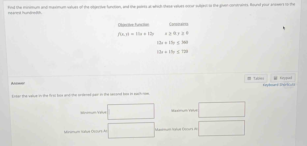 Find the minimum and maximum values of the objective function, and the points at which these values occur subject to the given constraints. Round your answers to the 
nearest hundredth. 
Objective Function Constraints
f(x,y)=11x+12y x≥ 0;y≥ 0
12x+15y≤ 360
12x+15y≤ 720
m Tables 
Answer Keypad 
Keyboard Shortcuts 
Enter the value in the first box and the ordered pair in the second box in each row. 
Minimum Value: Maximum Value: 
Minimum Value Occurs At: Maximum Value Occurs At: