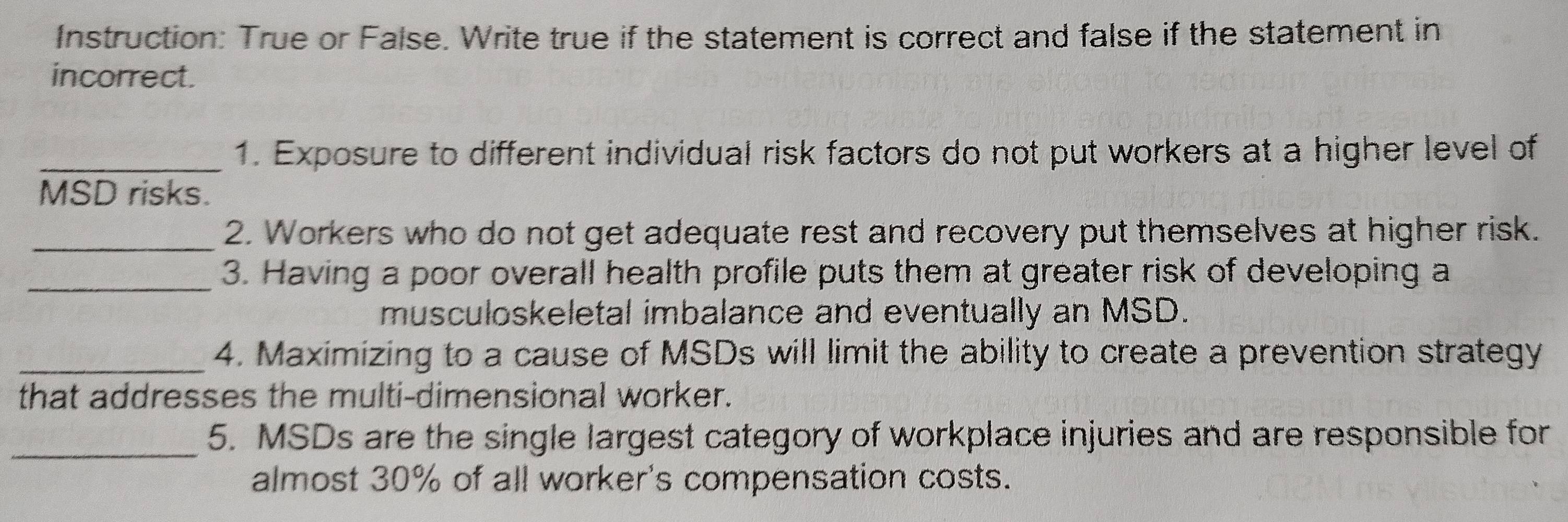 Instruction: True or False. Write true if the statement is correct and false if the statement in 
incorrect. 
_1. Exposure to different individual risk factors do not put workers at a higher level of 
MSD risks. 
_2. Workers who do not get adequate rest and recovery put themselves at higher risk. 
_3. Having a poor overall health profile puts them at greater risk of developing a 
musculoskeletal imbalance and eventually an MSD. 
_4. Maximizing to a cause of MSDs will limit the ability to create a prevention strategy 
that addresses the multi-dimensional worker. 
_5. MSDs are the single largest category of workplace injuries and are responsible for 
almost 30% of all worker's compensation costs.