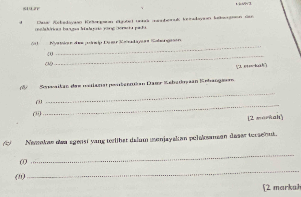 1249/2 
SULIT 
4 Dasar Kebudayaan Kebangsaan digubal untuk membentuk kebudayaan kebangssan dan 
melahirkan bangsa Malaysia yang bersatu padu. 
(@) Nyatakan dua prinsip Dasar Kebudayaan Kebangsaan. 
(i) 
_ 
(ii) 
_ 
[2 markah] 
(δ) Senaraikan dua matlamat pembentukan Dasar Kebudayaan Kebangsaan. 
_ 
_ 
(i) 
(ii) 
[2 markah] 
(c) Namakan dua agensi yang terlibat dalam menjayakan pelaksanaan dasar tersebut. 
(i) 
_ 
(ii) 
_ 
[2 markah