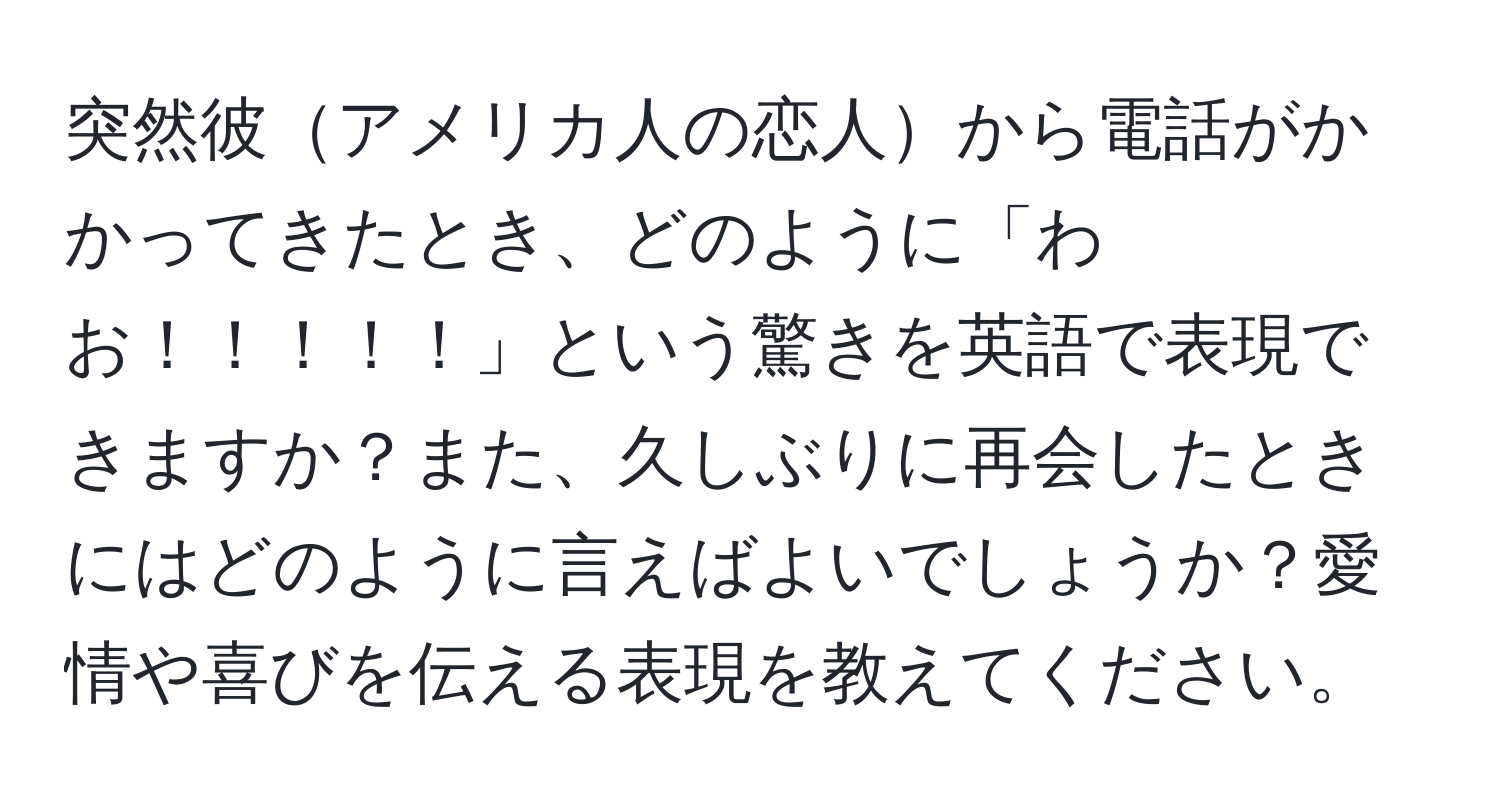 突然彼アメリカ人の恋人から電話がかかってきたとき、どのように「わお！！！！！」という驚きを英語で表現できますか？また、久しぶりに再会したときにはどのように言えばよいでしょうか？愛情や喜びを伝える表現を教えてください。