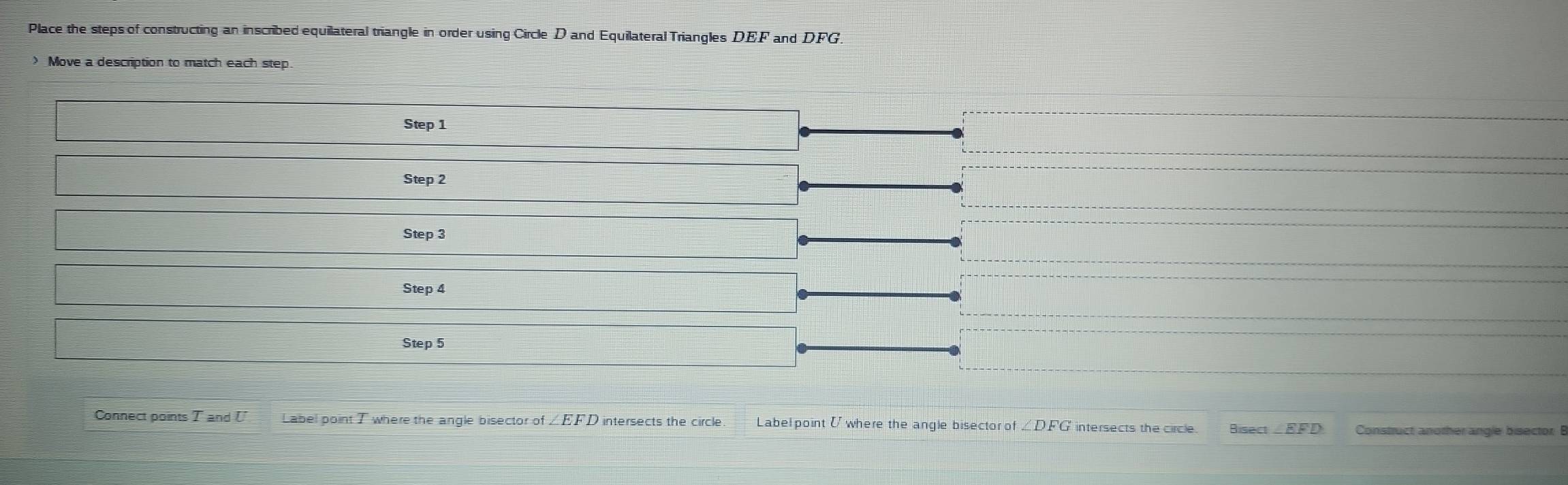 Place the steps of constructing an inscribed equilateral triangle in order using Circle D and Equilateral Triangles DEF and DFG. 
> Move a description to match each step 
Step 1
Step 2
Step 3
Step 4
Step 5
Connect points T and U Label point T where the angle bisector of ∠EFD intersects the circle. Label point [ where the angle bisector of . 101 FG intersects the circle. Bisect - EFD Construct another angle bisector: B