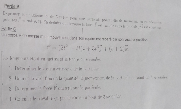 Partie B 
Exprimer la deuxième loi de Newton pour une particule ponctuelle de masse m. en coordonnces 
polaires vector F=mvector a(rho ,θ ). En déduire que lorsque la force overline F est radiale alors le produit p^2b est constant . 
Partie C 
Un corps P de masse m en mouvement dans son repère est reperé par son vecteur position :
vector r=(2t^2-2t)vector i+3t^3vector j+(t+2)vector k. 
les longueurs étant en mètres et le temps en secondes. 
1. Déterminer le vecteur-vitesse à de la particule. 
2. Donner la variation de la quantité de monvement de la particule au bout de 3 secondes. 
3. Déterminer la force vector F qui agit sur la particule. 
4. Calculer le travail reçu par le corps au bout de 3 secondes.