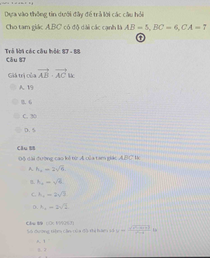 Dựa vào thông tin dưới đây để trả lời các câu hỏi
Cho tam giác ABC có độ dài các cạnh là AB=5, BC=6, CA=7
o
Trả lời các câu hỏi: 87-88
Câu 87
Giá trị của vector AB· vector AC là:
A. 19
B. 6
C. 30
D. 5
Câu 88
Độ dài đường cao kẻ từ A của tam giác ABC là:
A. h_a=2sqrt(6).
B. h_a=sqrt(6).
C. h_a=2sqrt(3).
D. h_e=2sqrt(2). 
Câu 89 (ID:199263) 
Số đường tiệm cận của đồ thị hàm số y= (sqrt(x^2-4x+3))/x^2-4  là
A. 1
B. 2