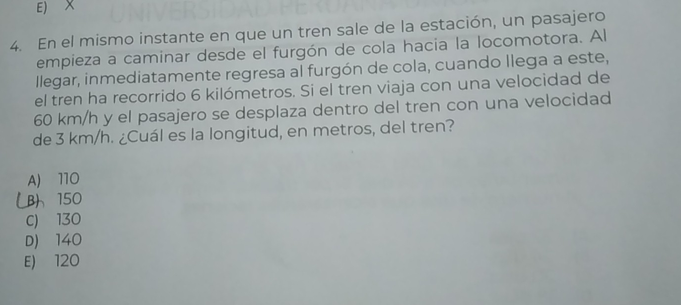 E) X
4. En el mismo instante en que un tren sale de la estación, un pasajero
empieza a caminar desde el furgón de cola hacia la locomotora. Al
llegar, inmediatamente regresa al furgón de cola, cuando llega a este,
el tren ha recorrido 6 kilómetros. Si el tren viaja con una velocidad de
60 km/h y el pasajero se desplaza dentro del tren con una velocidad
de 3 km/h. ¿Cuál es la longitud, en metros, del tren?
A) 110
B 150
C) 130
D) 140
E) 120