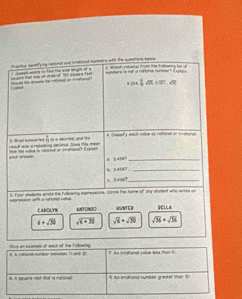 Prestice issntifying rational and irrational numbers with the questions below
t Joseps wants to find the side langth of q 2. Whicn value(s) from the following list of
square that has an area of 150 square fest. numbers is not a rattonal number? Explain.
Should his answer he rational or irrational?
8.224,  6/11 , sqrt(25), 0.overline 321, sqrt(30)
Explain
4. Classify eacti value as rational or irrational
3. Brad converted  5/11  to a decimal, and his
result was a repealing decimal. Does this mean
that the value is rational or irrational? Explain
your answer.
a. 3.4567 _
b、 3.4567 _
c. 3.4567 _
5. Four students wrote the following expressions. Circle the name of any student who wrote an
expression with a rational value.
CAROLYN ANTONIO HUNTER DELLA
6+sqrt(30) sqrt(6+30) sqrt(6)+sqrt(30) sqrt(36)+sqrt(36)