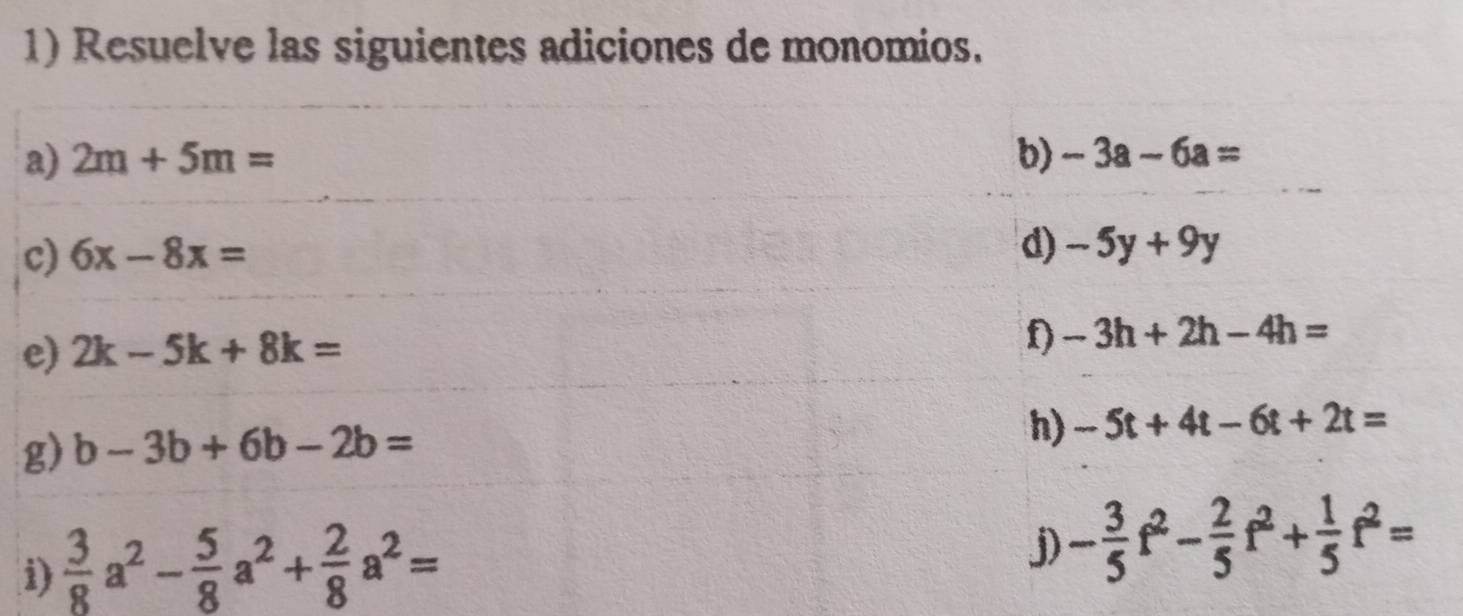 Resuelve las siguientes adiciones de monomios. 
a) 2m+5m= b) -3a-6a=
c) 6x-8x=
d) -5y+9y
e) 2k-5k+8k=
D -3h+2h-4h=
g) b-3b+6b-2b=
h) -5t+4t-6t+2t=
i)  3/8 a^2- 5/8 a^2+ 2/8 a^2=
j) - 3/5 f^2- 2/5 f^2+ 1/5 f^2=