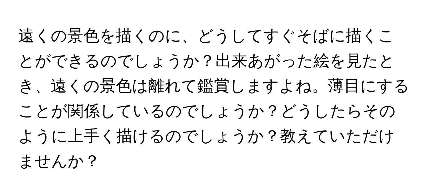 遠くの景色を描くのに、どうしてすぐそばに描くことができるのでしょうか？出来あがった絵を見たとき、遠くの景色は離れて鑑賞しますよね。薄目にすることが関係しているのでしょうか？どうしたらそのように上手く描けるのでしょうか？教えていただけませんか？