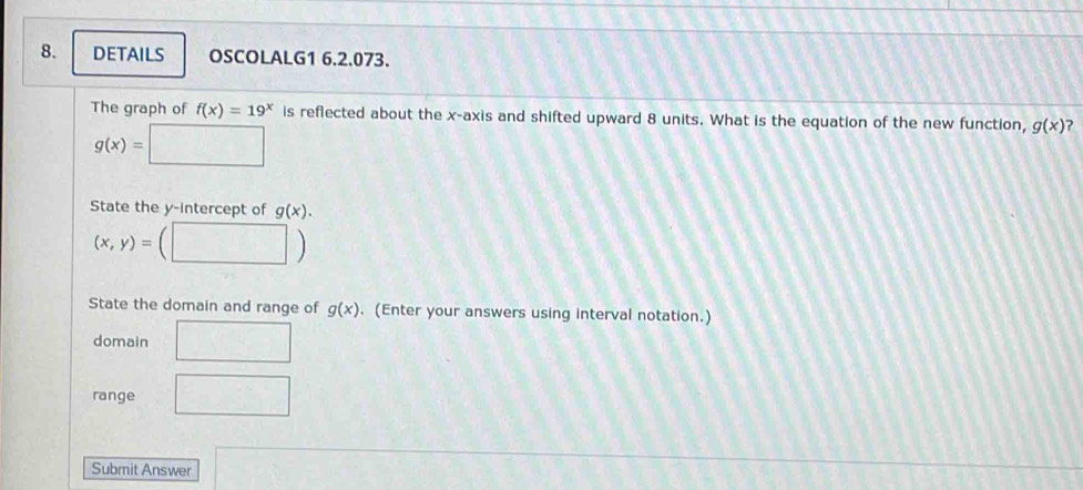 DETAILS OSCOLALG1 6.2.073. 
The graph of f(x)=19^x is reflected about the x-axis and shifted upward 8 units. What is the equation of the new function, g(x)
g(x)= □  
_ ^circ  
State the y-intercept of g(x).
(x,y)= □ 
State the domain and range of g(x). (Enter your answers using interval notation.) 
domain □ 
range □ 
Submit Answer