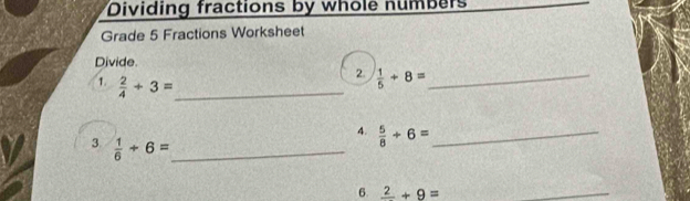 Dividing fractions by whole numbers 
Grade 5 Fractions Worksheet 
Divide. 
1.  2/4 +3= _ 
2.  1/5 +8= _ 
4.  5/8 +6= _ 
3.  1/6 +6= _ 
6. frac 2+9=
_