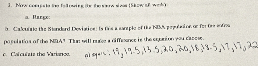 Now compute the following for the show sizes (Show all work): 
a. Range: 
b. Calculate the Standard Deviation: Is this a sample of the NBA population or for the entire 
population of the NBA? That will make a difference in the equation you choose. 
c. Calculate the Variance.