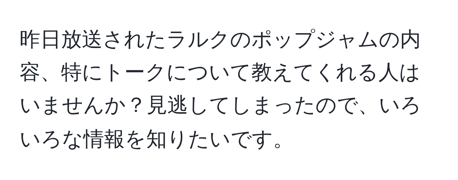 昨日放送されたラルクのポップジャムの内容、特にトークについて教えてくれる人はいませんか？見逃してしまったので、いろいろな情報を知りたいです。