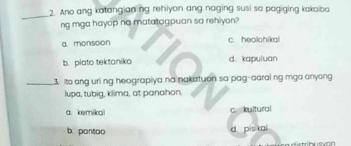 Ano ang katangian ng rehiyon ang naging susi sa pagiging kakaiba
ng mga hayop na matatagpuan sa rehiyon?
a. monsoon c. heolohikal
b. plato tektoniko d. kapuluan
_3. Ito ang uri ng heograpiya na nakatuon sa pag-aaral ng mga anyong
lupa, tubig, klima, at panahon.
a. kemika! c. kultural
b. pantao d. pisikal