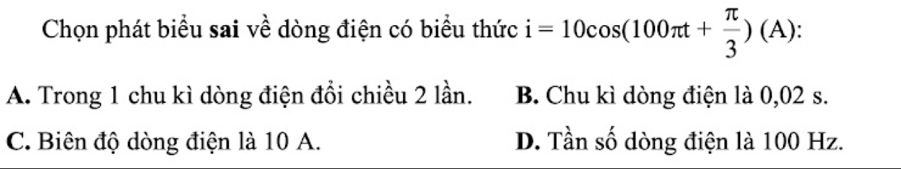 Chọn phát biểu sai về dòng điện có biểu thức i=10cos (100π t+ π /3 )(A) :
A. Trong 1 chu kì dòng điện đổi chiều 2 lần. B. Chu kì dòng điện là 0,02 s.
C. Biên độ dòng điện là 10 A. D. Tần số dòng điện là 100 Hz.