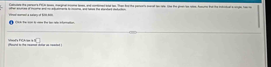 Calculate the person's FICA taxes, marginal income taxes, and combined total tax. Then find the person's overall tax rate. Use the given tax rates. Assume that the individual is single, has no 
other sources of income and no adjustments to income, and takes the standard deduction. 
Vinod eared a salary of $39,600. 
Click the icon to view the tax rate information. 
Vinod's FICA tax is $□
(Round to the nearest dollar as needed.)