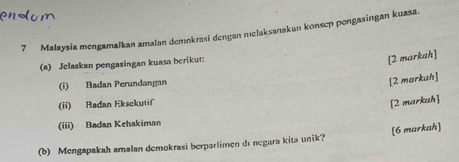 Malaysia mengamalkan amalan demokrasi dengan melaksanakan konsep pongasingan kuasa 
(a) Jelaskan pengasingan kuasa berikut: 
[2 markah] 
(i) Badan Perundangan 
[2 markah] 
(ii) Badan Eksckutif 
[2 markah] 
(iii) Badan Kehakiman 
(b) Mengapakah amalan demokrasi berparlimen di negara kita unik? [6 markah]