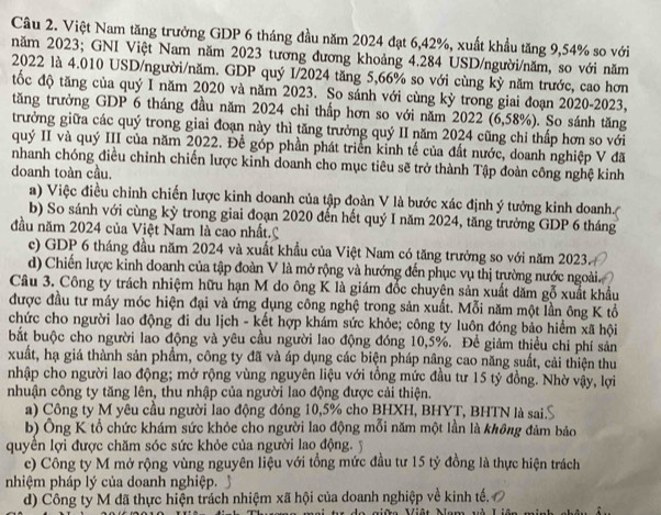 Việt Nam tăng trưởng GDP 6 tháng đầu năm 2024 đạt 6,42%, xuất khẩu tăng 9,54% so với
năm 2023; GNI Việt Nam năm 2023 tương đương khoảng 4.284 USD/người/năm, so với năm
2022 là 4.010 USD/người/năm. GDP quý I/2024 tăng 5,66% so với cùng kỳ năm trước, cao hơn
tốc độ tăng của quý I năm 2020 và năm 2023. So sánh với cùng kỳ trong giai đoạn 2020-2023,
tăng trưởng GDP 6 tháng đầu năm 2024 chỉ thấp hơn so với năm 2022 (6,58%). So sánh tăng
trưởng giữa các quý trong giai đoạn này thì tăng trưởng quý II năm 2024 cũng chỉ thấp hơn so với
quý II và quý III của năm 2022. Để góp phần phát triển kinh tế của đất nước, doanh nghiệp V đã
nhanh chóng điều chỉnh chiến lược kinh doanh cho mục tiêu sẽ trở thành Tập đoàn công nghệ kinh
doanh toàn cầu,
a) Việc điều chỉnh chiến lược kinh doanh của tập đoàn V là bước xác định ý tưởng kinh doanh.
b) So sánh với cùng kỳ trong giai đoạn 2020 đến hết quý I năm 2024, tăng trưởng GDP 6 tháng
đầu năm 2024 của Việt Nam là cao nhất.C
c) GDP 6 tháng đầu năm 2024 và xuất khẩu của Việt Nam có tăng trưởng so với năm 2023
d) Chiến lược kinh doanh của tập đoàn V là mở rộng và hướng đến phục vụ thị trường nước ngoài.
Câu 3. Công ty trách nhiệm hữu hạn M do ông K là giám đốc chuyện sản xuất dăm gỗ xuất khẩu
được đầu tư máy móc hiện đại và ứng dụng công nghệ trong sản xuất. Mỗi năm một lần ông K tổ
chức cho người lao động đi du lịch - kết hợp khám sức khỏe; công ty luôn đóng bảo hiểm xã hội
bắt buộc cho người lao động và yêu cầu người lao động đóng 10,5%. Để giảm thiều chi phí sản
xuất, hạ giá thành sản phẩm, công ty đã và áp dụng các biện pháp nâng cao năng suất, cải thiện thu
nhập cho người lao động; mở rộng vùng nguyên liệu với tổng mức đầu tư 15 tỷ đồng. Nhờ vậy, lợi
nhuận công ty tăng lên, thu nhập của người lao động được cải thiện.
a) Công ty M yêu cầu người lao động đóng 10,5% cho BHXH, BHYT, BHTN là sai.S
b) Ông K tổ chức khám sức khỏe cho người lao động mỗi năm một lần là không đảm bảo
quyền lợi được chăm sóc sức khỏe của người lao động. y
c) Công ty M mở rộng vùng nguyên liệu với tổng mức đầu tư 15 tỷ đồng là thực hiện trách
nhiệm pháp lý của doanh nghiệp.
d) Công ty M đã thực hiện trách nhiệm xã hội của doanh nghiệp về kinh tế.
giữa Việt Mam và