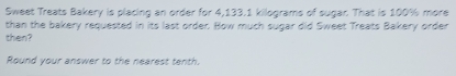 Sweet Treats Bakery is placing an order for 4,133.1 kilograms of sugar. That is 100% more 
than the bakery requested in its last order. Bow much sugar did Sweet Treats Bakery order 
then? 
Round your answer to the nearest tenth.