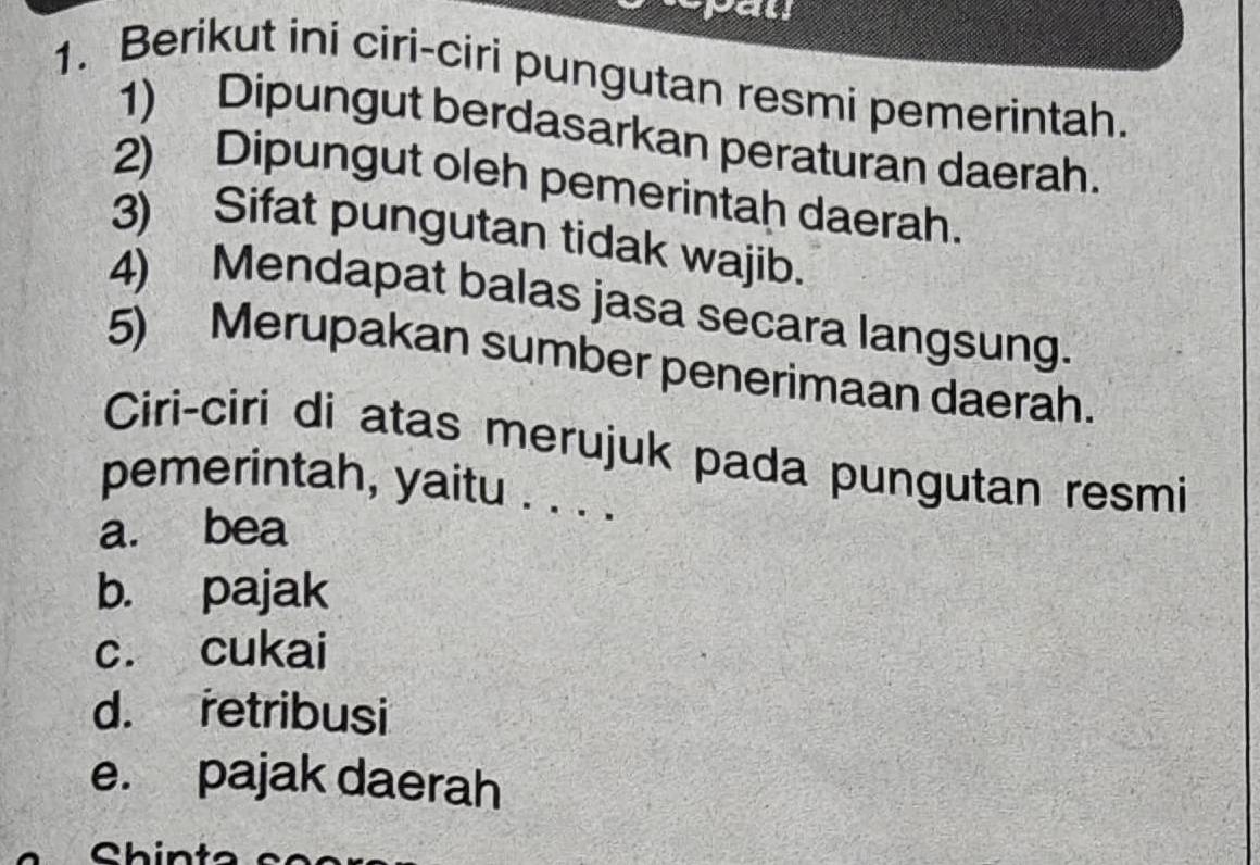 al
1. Berikut ini ciri-ciri pungutan resmi pemerintah.
1) Dipungut berdasarkan peraturan daerah.
2) Dipungut oleh pemerintah daerah.
3) Sifat pungutan tidak wajib.
4) Mendapat balas jasa secara langsung.
5) Merupakan sumber penerimaan daerah.
Ciri-ciri di atas merujuk pada pungutan resmi
pemerintah, yaitu . . . .
a. bea
b. pajak
c. cukai
d. retribusi
e. pajak daerah
Chin