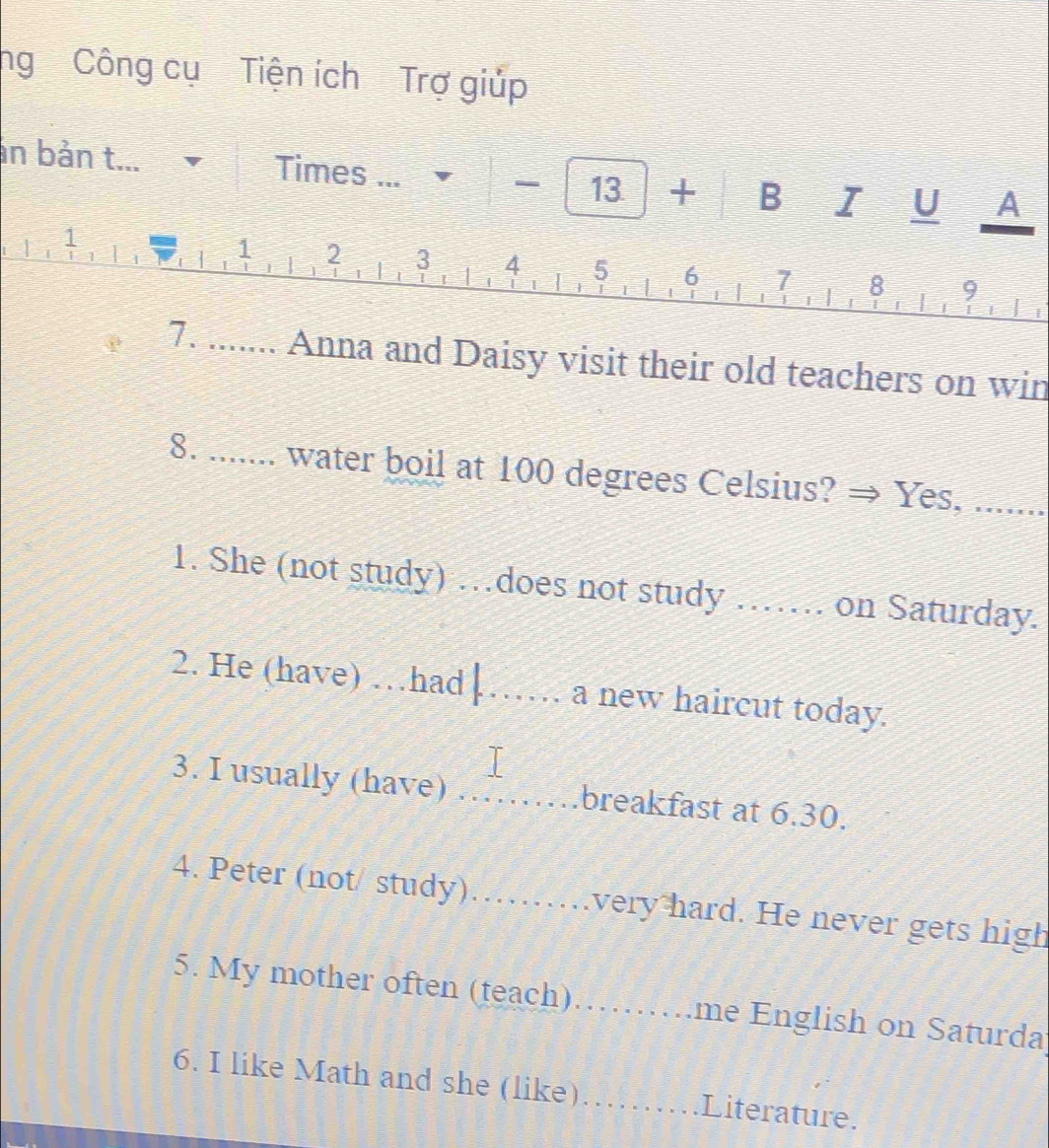 ng Công cụ Tiện ích Trợ giúp 
an bản t... Times ... + □ E □ = U 3:5^^circ  A
13
i
1 2 3 4 5 6 7 8 9
7. ....... Anna and Daisy visit their old teachers on win 
8. ....... water boil at 100 degrees Celsius? → Yes, ....... 
1. She (not study) …does not study …… on Saturday. 
2. He (have) …had ↓_ a new haircut today. 
3. I usually (have) _breakfast at 6.30. 
4. Peter (not/ study)_ very hard. He never gets high 
5. My mother often (teach) _.me English on Saturda 
6. I like Math and she (like)_ Literature.