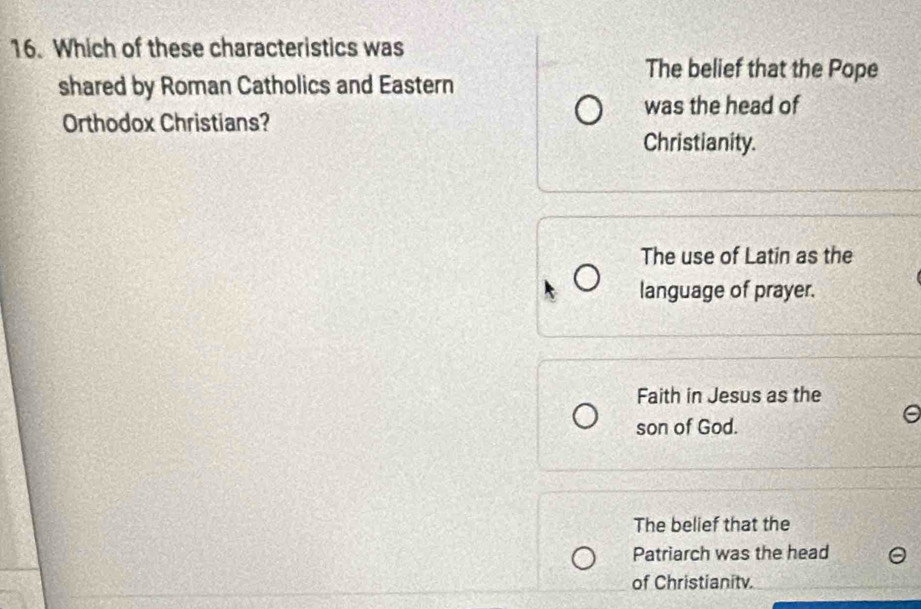 Which of these characteristics was
The belief that the Pope
shared by Roman Catholics and Eastern
was the head of
Orthodox Christians?
Christianity.
The use of Latin as the
language of prayer.
Faith in Jesus as the
son of God.
The belief that the
Patriarch was the head
of Christianitv.