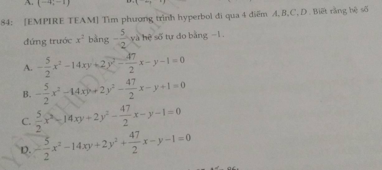 A. (-4;-1)
D . (2,1)
84: [EMPIRE TEAM] Tìm phương trình hyperbol đi qua 4 điểm A, B, C, D. Biết rằng hệ số
đứng trước x^2 bằng - 5/2  và hệ số tự do bằng −1.
A. - 5/2 x^2-14xy+2y^2- 47/2 x-y-1=0
B. - 5/2 x^2-14xy+2y^2- 47/2 x-y+1=0
C.  5/2 x^2-14xy+2y^2- 47/2 x-y-1=0
D. - 5/2 x^2-14xy+2y^2+ 47/2 x-y-1=0