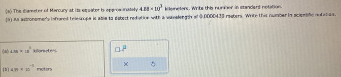 The diameter of Mercury at its equator is approximately 4.88* 10^3 kilometers. Write this number in standard notation. 
(b) An astronomer's infrared telescope is able to detect radiation with a wavelength of 0.0000439 meters. Write this number in scientific notation. 
(a) 4.88* 10^3 kilometers
□ ...^□ 
× 5 
(b) 4.39* 10^(-5) meters