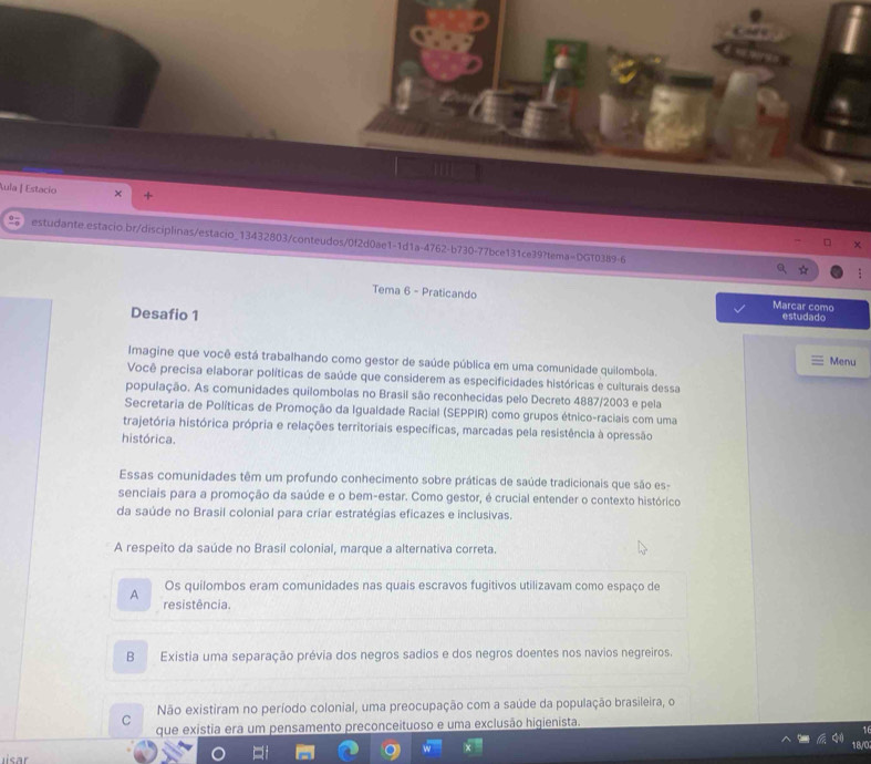 Aula | Estacío × +
estudante.estacio.br/disciplinas/estacio_13432803/conteudos/0f2d0ae1-1d1a-4762-b730-77bce131ce39?tem a=DGTO389-6
Tema 6 - Praticando Marcar como
Desafio 1
estudado
Menu
Imagine que você está trabalhando como gestor de saúde pública em uma comunidade quilombola.
Você precisa elaborar políticas de saúde que considerem as especificidades históricas e culturais dessa
população. As comunidades quilombolas no Brasil são reconhecidas pelo Decreto 4887/2003 e pela
Secretaria de Políticas de Promoção da Igualdade Racial (SEPPIR) como grupos étnico-raciais com uma
trajetória histórica própria e relações territoriais específicas, marcadas pela resistência à opressão
histórica.
Essas comunidades têm um profundo conhecimento sobre práticas de saúde tradicionais que são es-
senciais para a promoção da saúde e o bem-estar. Como gestor, é crucial entender o contexto histórico
da saúde no Brasil colonial para criar estratégias eficazes e inclusivas.
A respeito da saúde no Brasil colonial, marque a alternativa correta.
Os quilombos eram comunidades nas quais escravos fugitivos utilizavam como espaço de
A resistência.
B Existia uma separação prévia dos negros sadios e dos negros doentes nos navios negreiros.
C Não existiram no período colonial, uma preocupação com a saúde da população brasileira, o
que existia era um pensamento preconceituoso e uma exclusão higienista.
18/0
sar