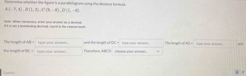 Determine whether the figure is a parallelogram using the distance formula.
A(-7,4), B(1,2), C(9,-8), D(1,-6)
Note: Whes necessary, enter your answer as a decimal. 
if it is not a terminating decimal, round to the nearest tenth 
The length of AB= type your answer... and the length o OC= type your answer... . The length of AD= type your answer.. and 
the length of BC= type your answer. Therefore, ABCD choose your answer... 
2 pointi