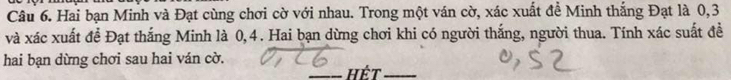 Hai bạn Minh và Đạt cùng chơi cờ với nhau. Trong một ván cờ, xác xuất đề Minh thắng Đạt là 0, 3
và xác xuất để Đạt thắng Minh là 0, 4. Hai bạn dừng chơi khi có người thắng, người thua. Tính xác suất đề 
hai bạn dừng chơi sau hai ván cờ. 
_Hết_