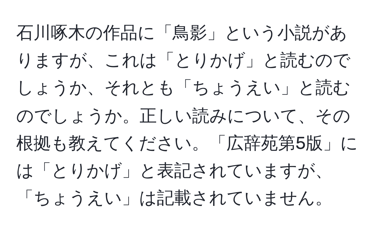 石川啄木の作品に「鳥影」という小説がありますが、これは「とりかげ」と読むのでしょうか、それとも「ちょうえい」と読むのでしょうか。正しい読みについて、その根拠も教えてください。「広辞苑第5版」には「とりかげ」と表記されていますが、「ちょうえい」は記載されていません。